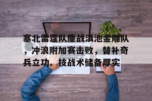 半岛体育APP-关于塞北雷霆队鏖战滇池金雕队，冲浪附加赛击败，替补奇兵立功。技战术储备厚实的信息